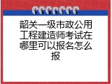 韶关一级市政公用工程建造师考试在哪里可以报名怎么报