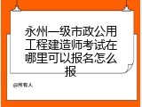 永州一级市政公用工程建造师考试在哪里可以报名怎么报