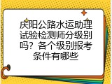 庆阳公路水运助理试验检测师分级别吗？各个级别报考条件有哪些
