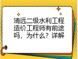 清远二级水利工程造价工程师有前途吗，为什么？详解