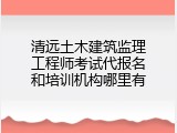 清远土木建筑监理工程师考试代报名和培训机构哪里有