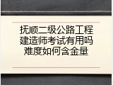 抚顺二级公路工程建造师考试有用吗难度如何含金量