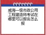 威海一级市政公用工程建造师考试在哪里可以报名怎么报