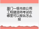 厦门一级市政公用工程建造师考试在哪里可以报名怎么报