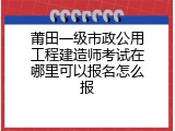 莆田一级市政公用工程建造师考试在哪里可以报名怎么报