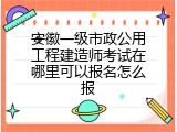 安徽一级市政公用工程建造师考试在哪里可以报名怎么报