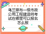 乌兰察布一级市政公用工程建造师考试在哪里可以报名怎么报