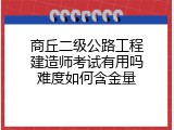 商丘二级公路工程建造师考试有用吗难度如何含金量