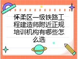 怀柔区一级铁路工程建造师附近正规培训机构有哪些怎么选