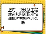 上海一级铁路工程建造师附近正规培训机构有哪些怎么选