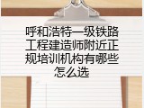 呼和浩特一级铁路工程建造师附近正规培训机构有哪些怎么选