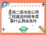 金昌二级市政公用工程建造师报考需要什么具体条件