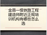 金昌一级铁路工程建造师附近正规培训机构有哪些怎么选
