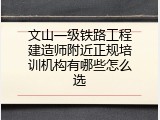 文山一级铁路工程建造师附近正规培训机构有哪些怎么选