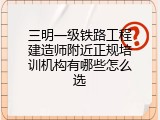 三明一级铁路工程建造师附近正规培训机构有哪些怎么选