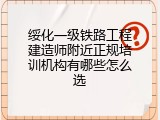绥化一级铁路工程建造师附近正规培训机构有哪些怎么选