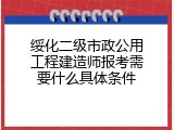 绥化二级市政公用工程建造师报考需要什么具体条件