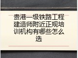 贵港一级铁路工程建造师附近正规培训机构有哪些怎么选