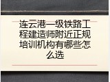 连云港一级铁路工程建造师附近正规培训机构有哪些怎么选
