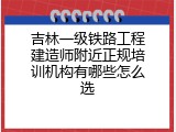 吉林一级铁路工程建造师附近正规培训机构有哪些怎么选