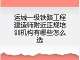 运城一级铁路工程建造师附近正规培训机构有哪些怎么选