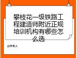 攀枝花一级铁路工程建造师附近正规培训机构有哪些怎么选