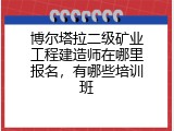 博尔塔拉二级矿业工程建造师在哪里报名，有哪些培训班