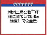 朔州二级公路工程建造师考试有用吗难度如何含金量