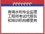青海水利专业监理工程师考试代报名和培训机构哪里有