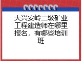 大兴安岭二级矿业工程建造师在哪里报名，有哪些培训班