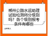 郴州公路水运助理试验检测师分级别吗？各个级别报考条件有哪些