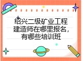 绍兴二级矿业工程建造师在哪里报名，有哪些培训班