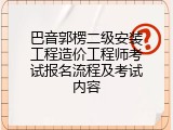 巴音郭楞二级安装工程造价工程师考试报名流程及考试内容