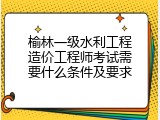 榆林一级水利工程造价工程师考试需要什么条件及要求
