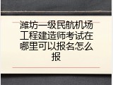 潍坊一级民航机场工程建造师考试在哪里可以报名怎么报
