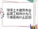 菏泽土木建筑专业监理工程师分为几个等级有什么区别