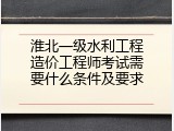 淮北一级水利工程造价工程师考试需要什么条件及要求