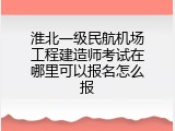 淮北一级民航机场工程建造师考试在哪里可以报名怎么报