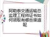 阿勒泰交通运输总监理工程师证书如何领取有哪些渠道呢