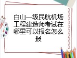 白山一级民航机场工程建造师考试在哪里可以报名怎么报