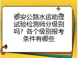 泰安公路水运助理试验检测师分级别吗？各个级别报考条件有哪些