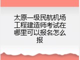 太原一级民航机场工程建造师考试在哪里可以报名怎么报