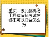 重庆一级民航机场工程建造师考试在哪里可以报名怎么报