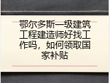 鄂尔多斯一级建筑工程建造师好找工作吗，如何领取国家补贴