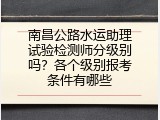 南昌公路水运助理试验检测师分级别吗？各个级别报考条件有哪些