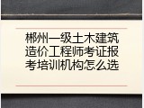 郴州一级土木建筑造价工程师考证报考培训机构怎么选