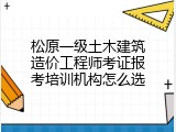 松原一级土木建筑造价工程师考证报考培训机构怎么选