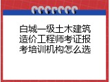白城一级土木建筑造价工程师考证报考培训机构怎么选