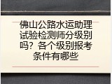 佛山公路水运助理试验检测师分级别吗？各个级别报考条件有哪些