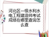 河北区一级水利水电工程建造师考试成绩在哪里查询怎么查